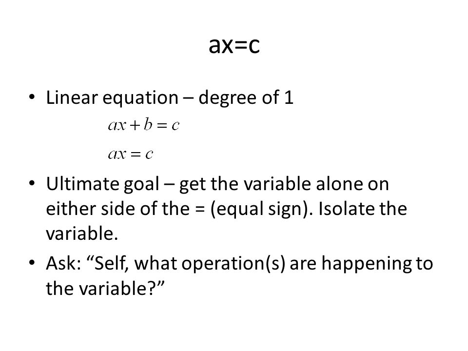 ax=c Linear equation – degree of 1 Ultimate goal – get the variable alone on either side of the = (equal sign).