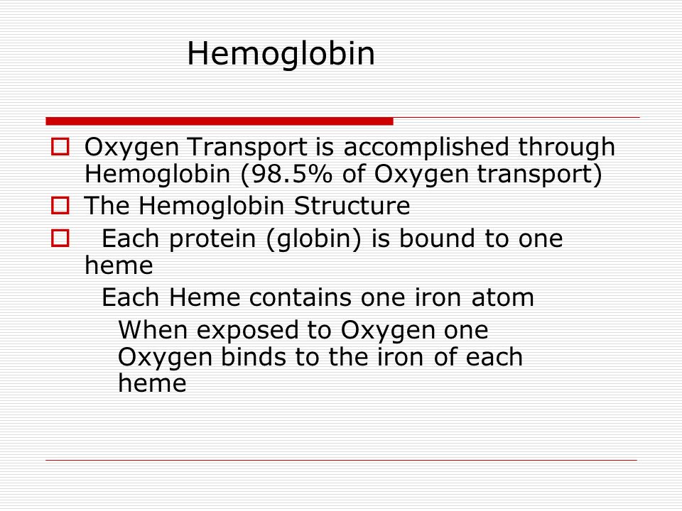 Hemoglobin  Oxygen Transport is accomplished through Hemoglobin (98.5% of Oxygen transport)  The Hemoglobin Structure  Each protein (globin) is bound to one heme Each Heme contains one iron atom When exposed to Oxygen one Oxygen binds to the iron of each heme