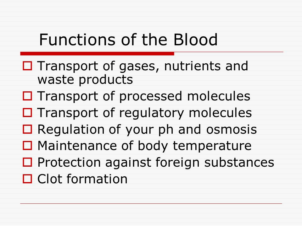 Functions of the Blood  Transport of gases, nutrients and waste products  Transport of processed molecules  Transport of regulatory molecules  Regulation of your ph and osmosis  Maintenance of body temperature  Protection against foreign substances  Clot formation