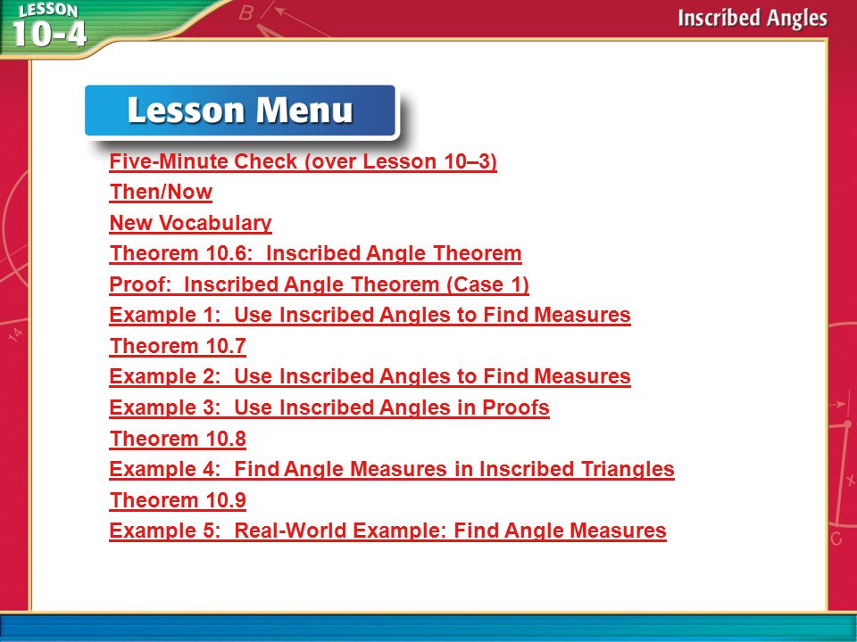 Lesson Menu Five-Minute Check (over Lesson 10–3) Then/Now New Vocabulary Theorem 10.6: Inscribed Angle Theorem Proof: Inscribed Angle Theorem (Case 1) Example 1: Use Inscribed Angles to Find Measures Theorem 10.7 Example 2: Use Inscribed Angles to Find Measures Example 3: Use Inscribed Angles in Proofs Theorem 10.8 Example 4: Find Angle Measures in Inscribed Triangles Theorem 10.9 Example 5: Real-World Example: Find Angle Measures