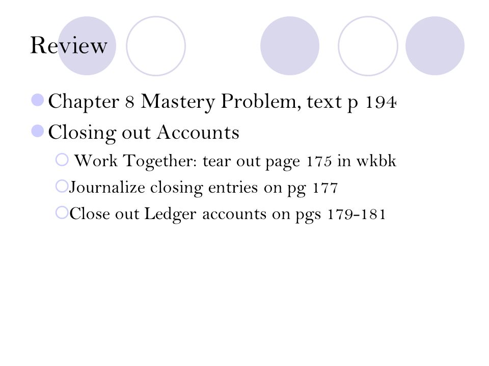 Review Chapter 8 Mastery Problem, text p 194 Closing out Accounts  Work Together: tear out page 175 in wkbk  Journalize closing entries on pg 177  Close out Ledger accounts on pgs