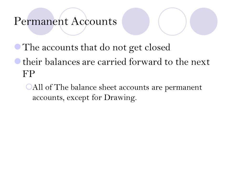 Permanent Accounts The accounts that do not get closed their balances are carried forward to the next FP  All of The balance sheet accounts are permanent accounts, except for Drawing.