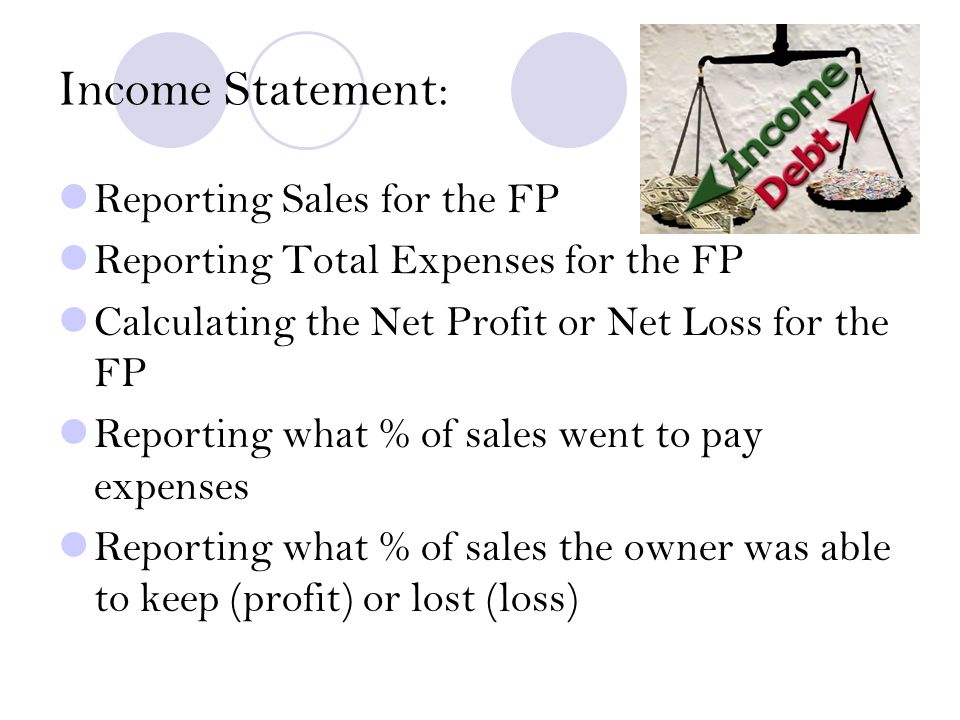 Income Statement: Reporting Sales for the FP Reporting Total Expenses for the FP Calculating the Net Profit or Net Loss for the FP Reporting what % of sales went to pay expenses Reporting what % of sales the owner was able to keep (profit) or lost (loss)