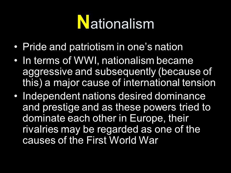 N ationalism Pride and patriotism in one’s nation In terms of WWI, nationalism became aggressive and subsequently (because of this) a major cause of international tension Independent nations desired dominance and prestige and as these powers tried to dominate each other in Europe, their rivalries may be regarded as one of the causes of the First World War