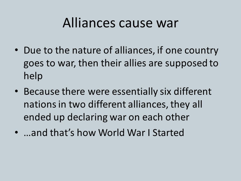 Alliances cause war Due to the nature of alliances, if one country goes to war, then their allies are supposed to help Because there were essentially six different nations in two different alliances, they all ended up declaring war on each other …and that’s how World War I Started