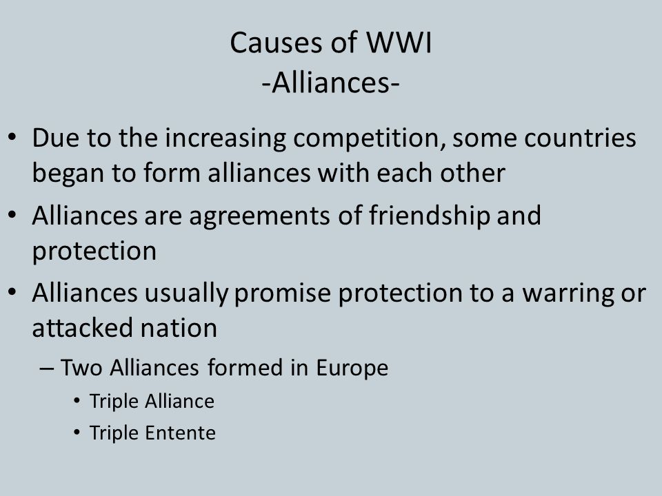 Causes of WWI -Alliances- Due to the increasing competition, some countries began to form alliances with each other Alliances are agreements of friendship and protection Alliances usually promise protection to a warring or attacked nation – Two Alliances formed in Europe Triple Alliance Triple Entente