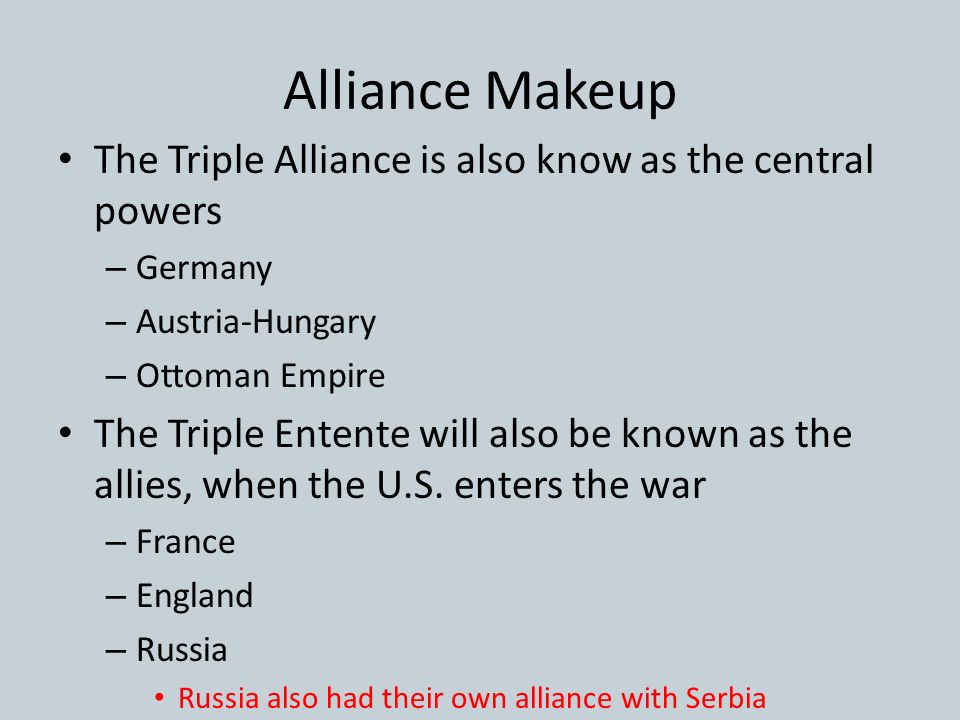 Alliance Makeup The Triple Alliance is also know as the central powers – Germany – Austria-Hungary – Ottoman Empire The Triple Entente will also be known as the allies, when the U.S.
