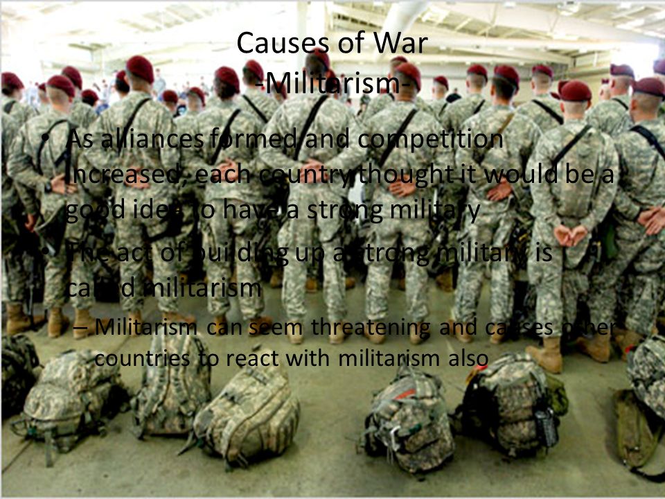 Causes of War -Militarism- As alliances formed and competition increased, each country thought it would be a good idea to have a strong military The act of building up a strong military is called militarism – Militarism can seem threatening and causes other countries to react with militarism also