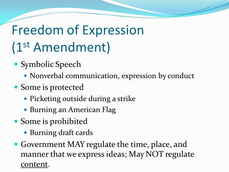 Freedom of Expression (1 st Amendment) Symbolic Speech Nonverbal communication, expression by conduct Some is protected Picketing outside during a strike Burning an American Flag Some is prohibited Burning draft cards Government MAY regulate the time, place, and manner that we express ideas; May NOT regulate content.