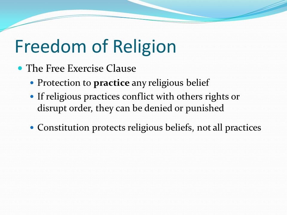 Freedom of Religion The Free Exercise Clause Protection to practice any religious belief If religious practices conflict with others rights or disrupt order, they can be denied or punished Constitution protects religious beliefs, not all practices