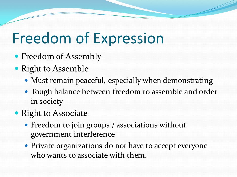 Freedom of Expression Freedom of Assembly Right to Assemble Must remain peaceful, especially when demonstrating Tough balance between freedom to assemble and order in society Right to Associate Freedom to join groups / associations without government interference Private organizations do not have to accept everyone who wants to associate with them.