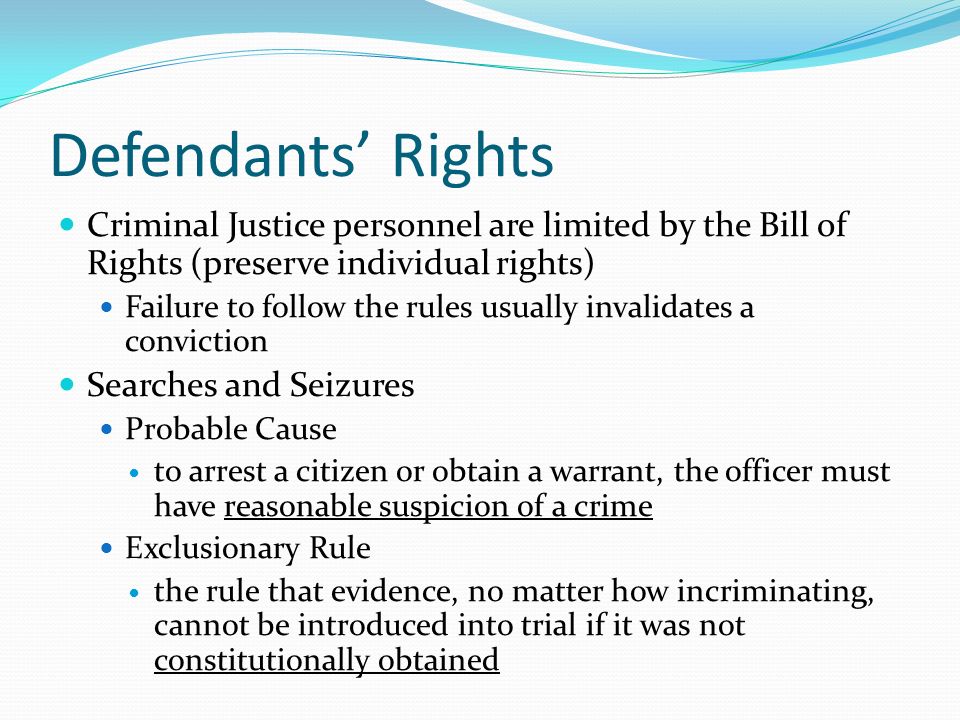Defendants’ Rights Criminal Justice personnel are limited by the Bill of Rights (preserve individual rights) Failure to follow the rules usually invalidates a conviction Searches and Seizures Probable Cause to arrest a citizen or obtain a warrant, the officer must have reasonable suspicion of a crime Exclusionary Rule the rule that evidence, no matter how incriminating, cannot be introduced into trial if it was not constitutionally obtained