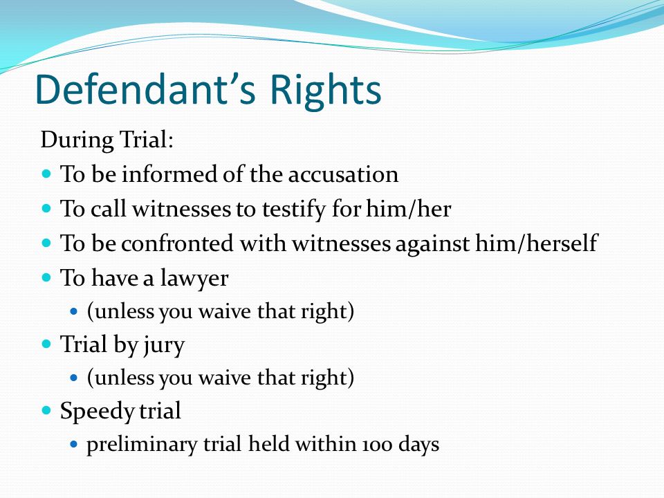Defendant’s Rights During Trial: To be informed of the accusation To call witnesses to testify for him/her To be confronted with witnesses against him/herself To have a lawyer (unless you waive that right) Trial by jury (unless you waive that right) Speedy trial preliminary trial held within 100 days
