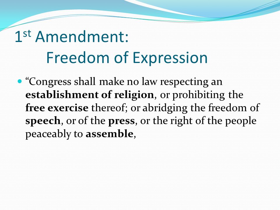 1 st Amendment: Freedom of Expression Congress shall make no law respecting an establishment of religion, or prohibiting the free exercise thereof; or abridging the freedom of speech, or of the press, or the right of the people peaceably to assemble,