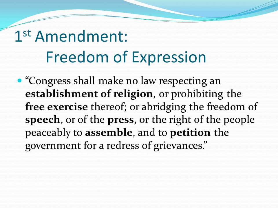 1 st Amendment: Freedom of Expression Congress shall make no law respecting an establishment of religion, or prohibiting the free exercise thereof; or abridging the freedom of speech, or of the press, or the right of the people peaceably to assemble, and to petition the government for a redress of grievances.