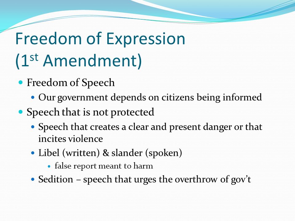Freedom of Expression (1 st Amendment) Freedom of Speech Our government depends on citizens being informed Speech that is not protected Speech that creates a clear and present danger or that incites violence Libel (written) & slander (spoken) false report meant to harm Sedition – speech that urges the overthrow of gov’t