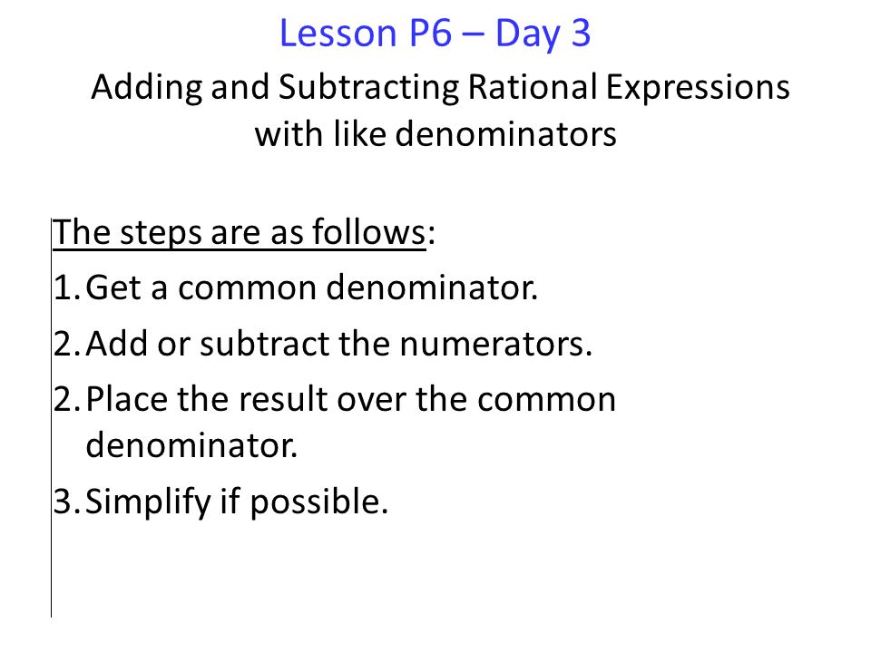 Lesson P6 – Day 3 Adding and Subtracting Rational Expressions with like denominators The steps are as follows: 1.Get a common denominator.