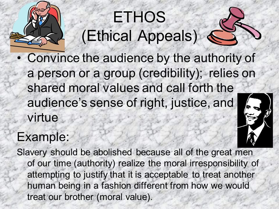 ETHOS (Ethical Appeals) Convince the audience by the authority of a person or a group (credibility); relies on shared moral values and call forth the audience’s sense of right, justice, and virtue Example: Slavery should be abolished because all of the great men of our time (authority) realize the moral irresponsibility of attempting to justify that it is acceptable to treat another human being in a fashion different from how we would treat our brother (moral value).