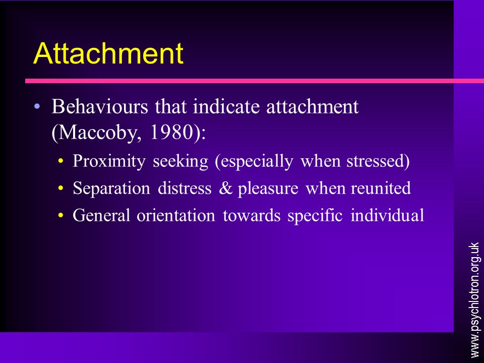 Attachment Behaviours that indicate attachment (Maccoby, 1980): Proximity seeking (especially when stressed) Separation distress & pleasure when reunited General orientation towards specific individual