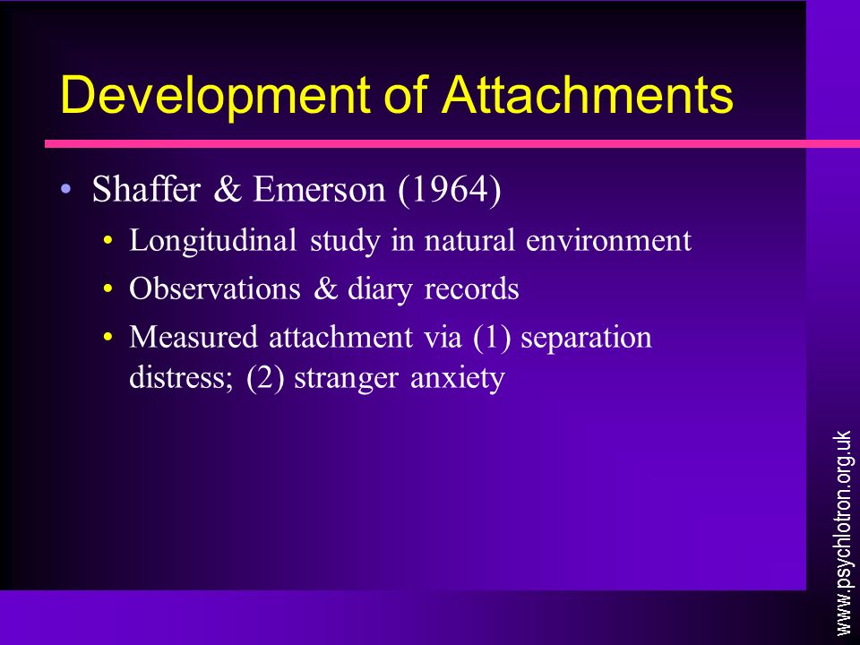 Development of Attachments Shaffer & Emerson (1964) Longitudinal study in natural environment Observations & diary records Measured attachment via (1) separation distress; (2) stranger anxiety