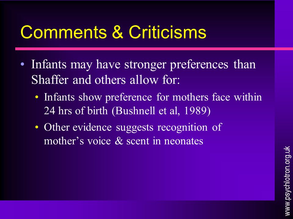 Comments & Criticisms Infants may have stronger preferences than Shaffer and others allow for: Infants show preference for mothers face within 24 hrs of birth (Bushnell et al, 1989) Other evidence suggests recognition of mother’s voice & scent in neonates
