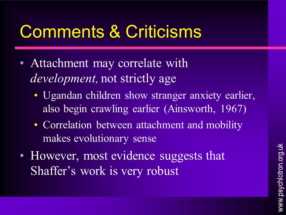 Comments & Criticisms Attachment may correlate with development, not strictly age Ugandan children show stranger anxiety earlier, also begin crawling earlier (Ainsworth, 1967) Correlation between attachment and mobility makes evolutionary sense However, most evidence suggests that Shaffer’s work is very robust