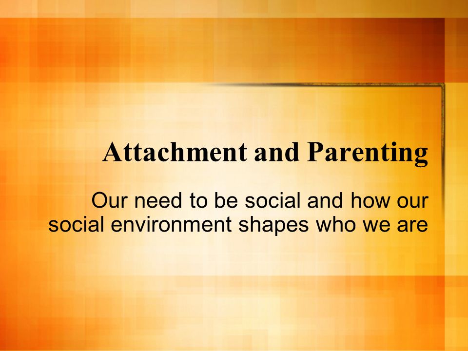 Attachment and Parenting Our need to be social and how our social environment shapes who we are