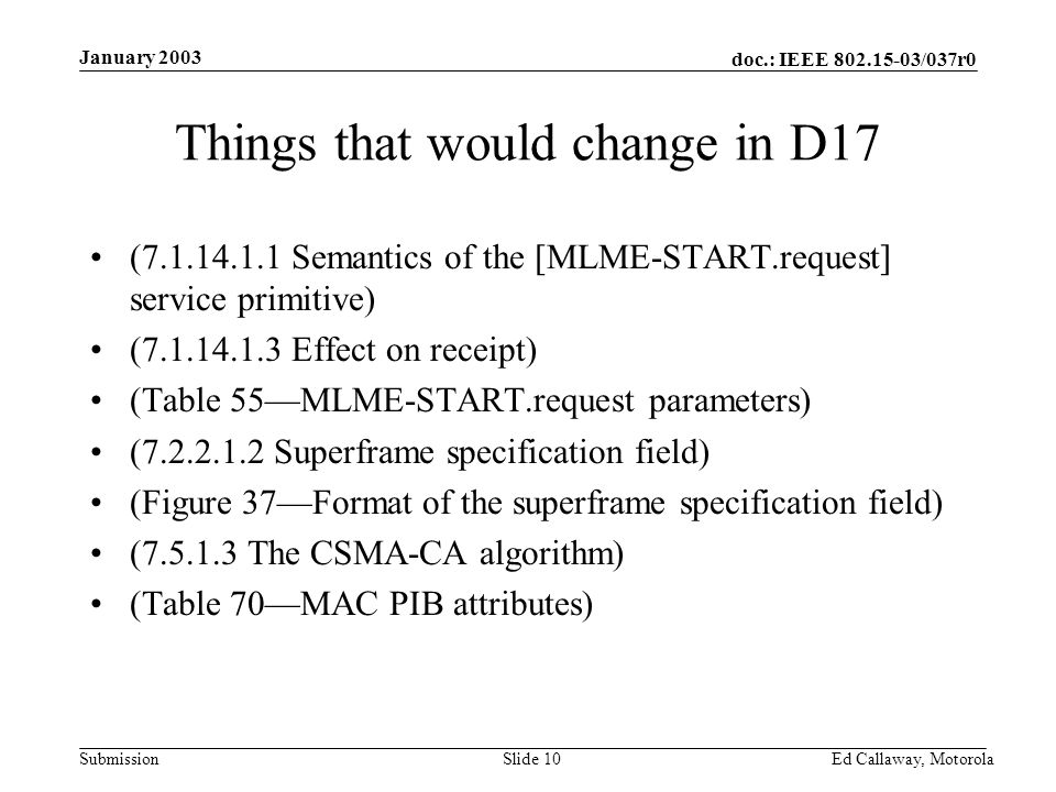 doc.: IEEE /037r0 Submission January 2003 Ed Callaway, Motorola Slide 10 Things that would change in D17 ( Semantics of the [MLME-START.request] service primitive) ( Effect on receipt) (Table 55—MLME-START.request parameters) ( Superframe specification field) (Figure 37—Format of the superframe specification field) ( The CSMA-CA algorithm) (Table 70—MAC PIB attributes)