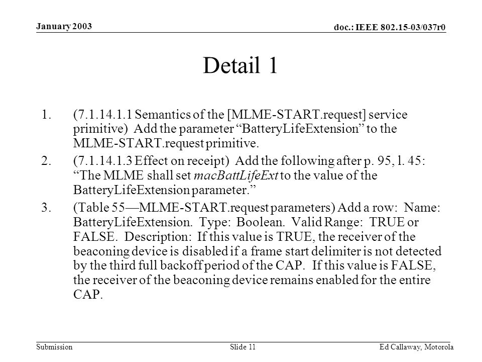 doc.: IEEE /037r0 Submission January 2003 Ed Callaway, Motorola Slide 11 Detail 1 1.( Semantics of the [MLME-START.request] service primitive) Add the parameter BatteryLifeExtension to the MLME-START.request primitive.