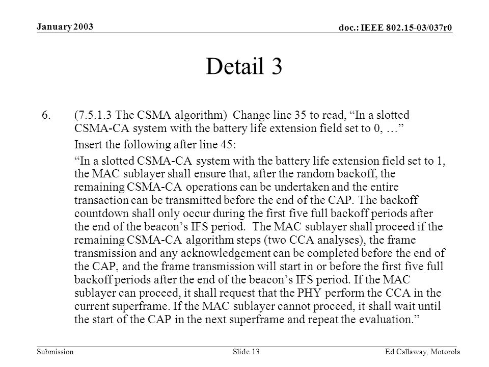 doc.: IEEE /037r0 Submission January 2003 Ed Callaway, Motorola Slide 13 Detail 3 6.( The CSMA algorithm) Change line 35 to read, In a slotted CSMA-CA system with the battery life extension field set to 0, … Insert the following after line 45: In a slotted CSMA-CA system with the battery life extension field set to 1, the MAC sublayer shall ensure that, after the random backoff, the remaining CSMA-CA operations can be undertaken and the entire transaction can be transmitted before the end of the CAP.