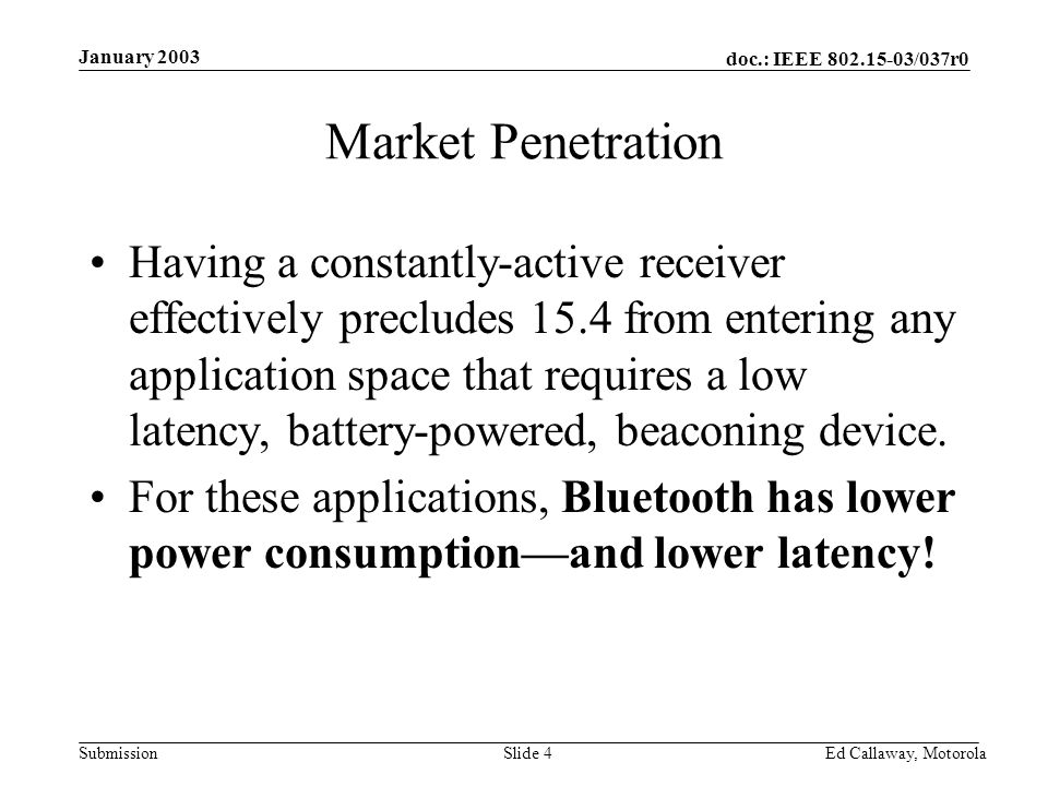 doc.: IEEE /037r0 Submission January 2003 Ed Callaway, Motorola Slide 4 Market Penetration Having a constantly-active receiver effectively precludes 15.4 from entering any application space that requires a low latency, battery-powered, beaconing device.