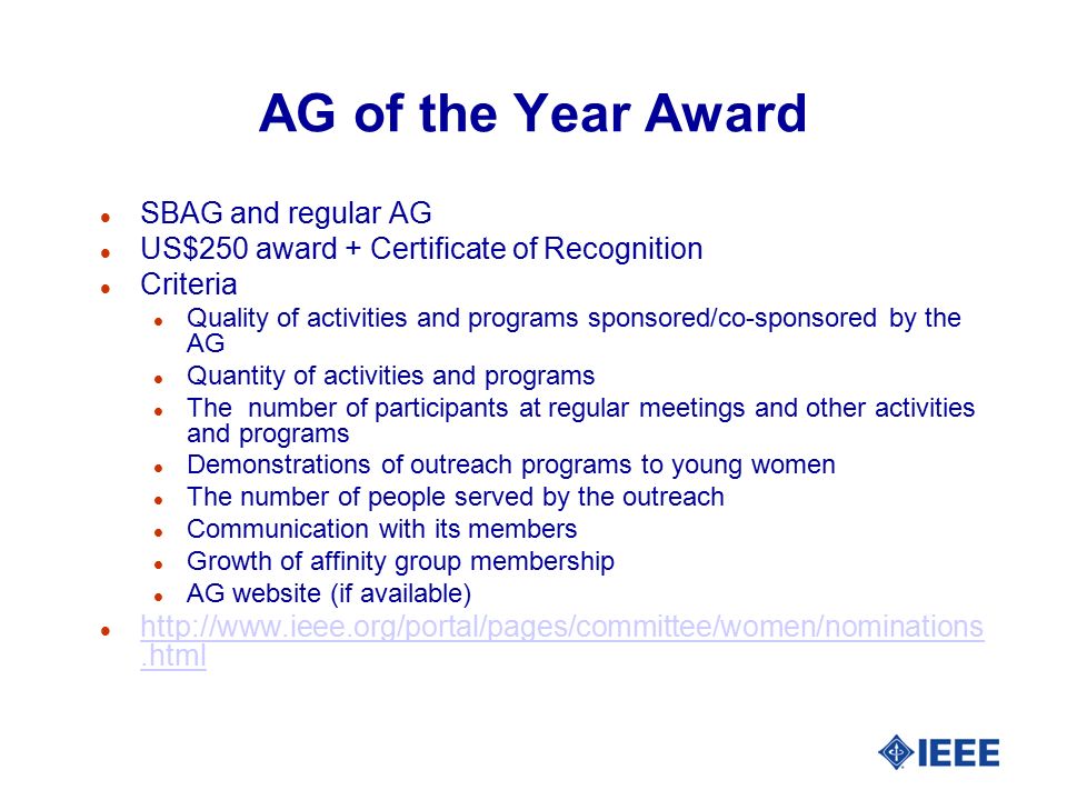 AG of the Year Award l SBAG and regular AG l US$250 award + Certificate of Recognition l Criteria l Quality of activities and programs sponsored/co-sponsored by the AG l Quantity of activities and programs l The number of participants at regular meetings and other activities and programs l Demonstrations of outreach programs to young women l The number of people served by the outreach l Communication with its members l Growth of affinity group membership l AG website (if available) l