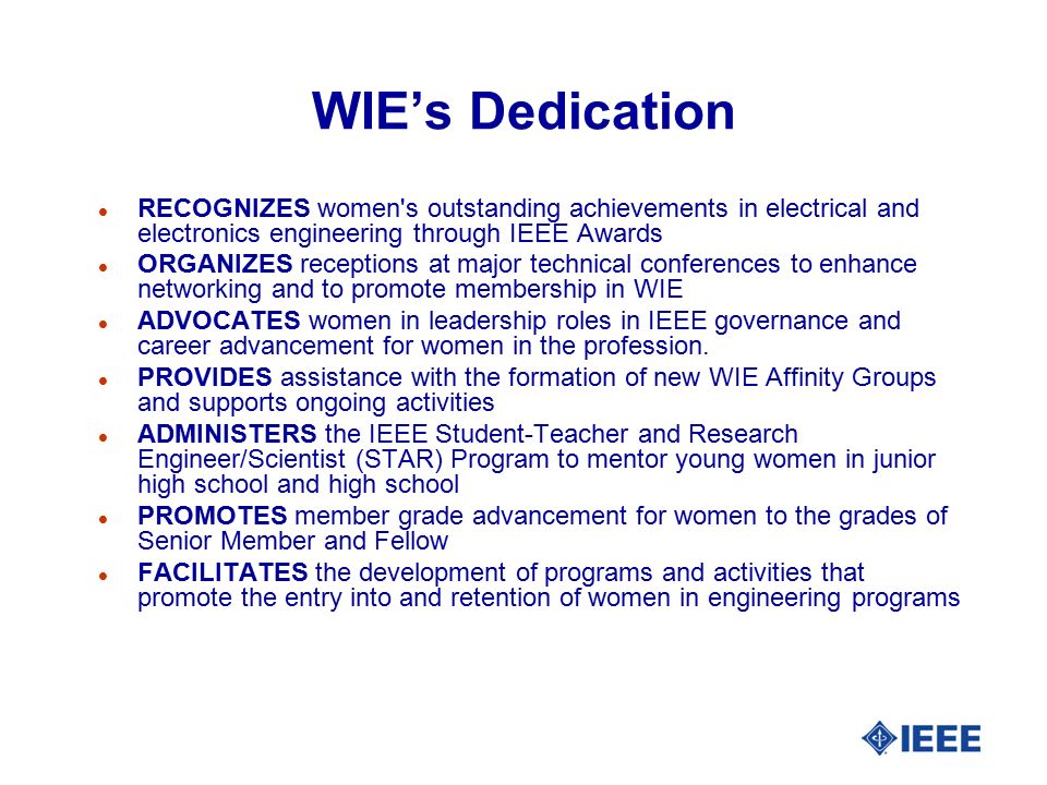 WIE’s Dedication l RECOGNIZES women s outstanding achievements in electrical and electronics engineering through IEEE Awards l ORGANIZES receptions at major technical conferences to enhance networking and to promote membership in WIE l ADVOCATES women in leadership roles in IEEE governance and career advancement for women in the profession.