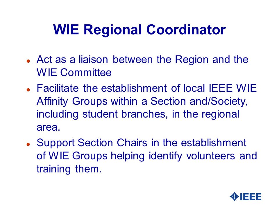 WIE Regional Coordinator l Act as a liaison between the Region and the WIE Committee l Facilitate the establishment of local IEEE WIE Affinity Groups within a Section and/Society, including student branches, in the regional area.