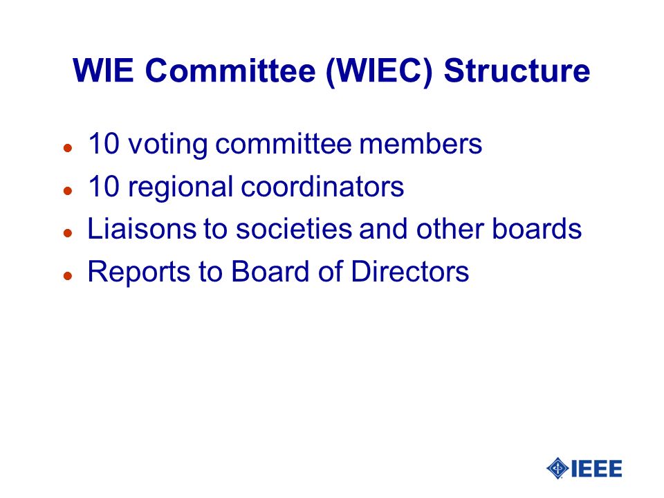 WIE Committee (WIEC) Structure l 10 voting committee members l 10 regional coordinators l Liaisons to societies and other boards l Reports to Board of Directors