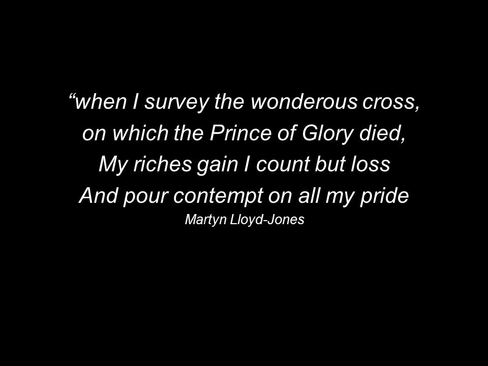 when I survey the wonderous cross, on which the Prince of Glory died, My riches gain I count but loss And pour contempt on all my pride Martyn Lloyd-Jones