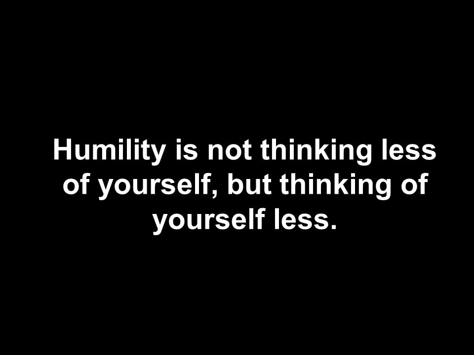 Humility is not thinking less of yourself, but thinking of yourself less.