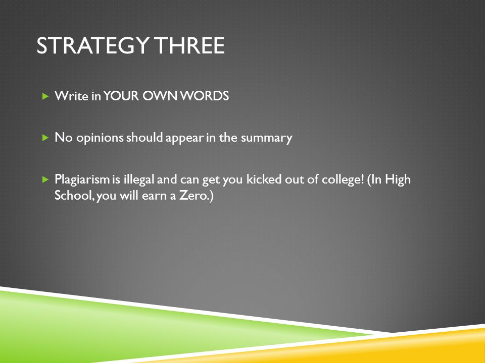 STRATEGY THREE  Write in YOUR OWN WORDS  No opinions should appear in the summary  Plagiarism is illegal and can get you kicked out of college.