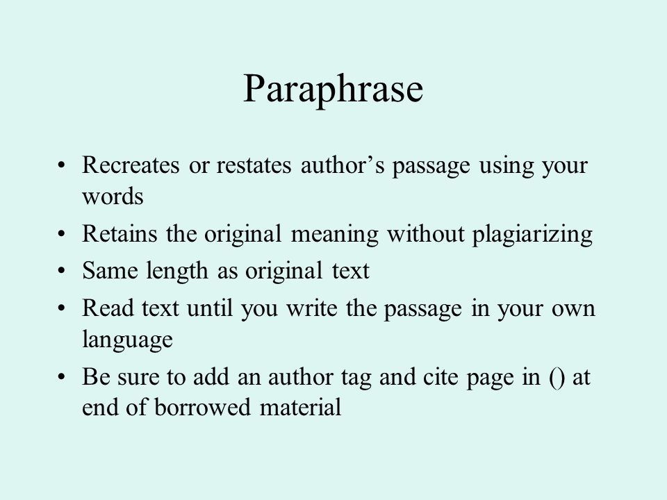 Paraphrase Recreates or restates author’s passage using your words Retains the original meaning without plagiarizing Same length as original text Read text until you write the passage in your own language Be sure to add an author tag and cite page in () at end of borrowed material