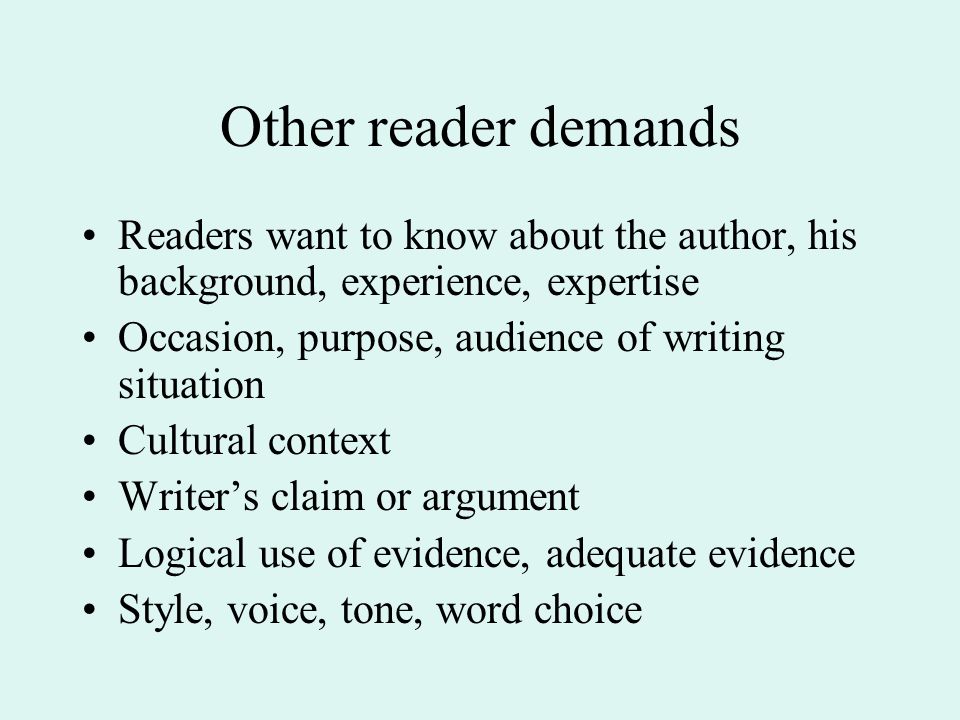 Other reader demands Readers want to know about the author, his background, experience, expertise Occasion, purpose, audience of writing situation Cultural context Writer’s claim or argument Logical use of evidence, adequate evidence Style, voice, tone, word choice