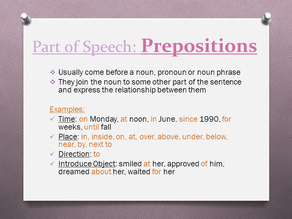 Part of Speech: Prepositions  Usually come before a noun, pronoun or noun phrase  They join the noun to some other part of the sentence and express the relationship between them Examples: Time: on Monday, at noon, in June, since 1990, for weeks, until fall Place: in, inside, on, at, over, above, under, below, near, by, next to Direction: to Introduce Object: smiled at her, approved of him, dreamed about her, waited for her