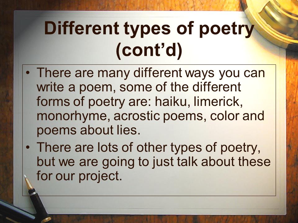 Different types of poetry (cont’d) There are many different ways you can write a poem, some of the different forms of poetry are: haiku, limerick, monorhyme, acrostic poems, color and poems about lies.