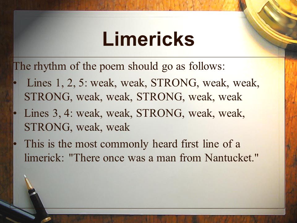 Limericks The rhythm of the poem should go as follows: Lines 1, 2, 5: weak, weak, STRONG, weak, weak, STRONG, weak, weak, STRONG, weak, weak Lines 3, 4: weak, weak, STRONG, weak, weak, STRONG, weak, weak This is the most commonly heard first line of a limerick: There once was a man from Nantucket.