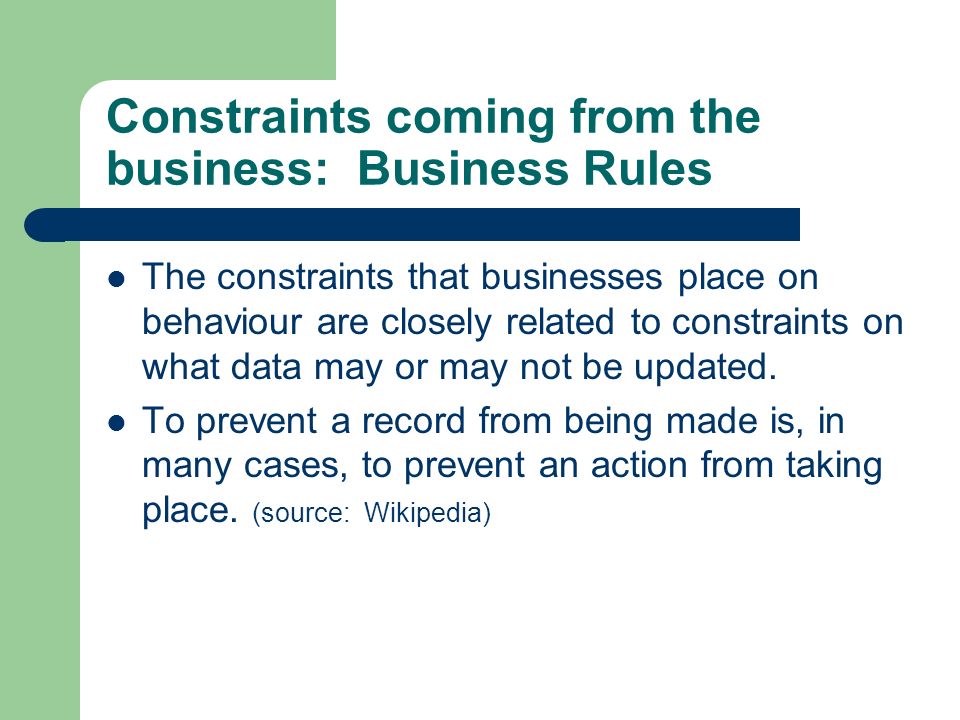 Constraints coming from the business: Business Rules The constraints that businesses place on behaviour are closely related to constraints on what data may or may not be updated.