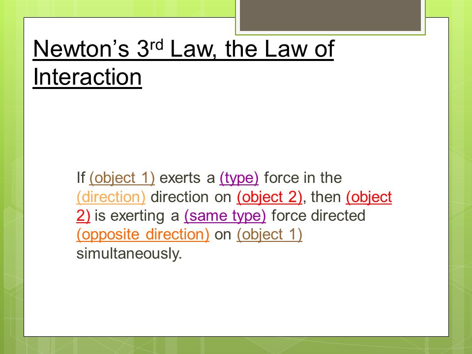 Newton’s 3 rd Law, the Law of Interaction If (object 1) exerts a (type) force in the (direction) direction on (object 2), then (object 2) is exerting a (same type) force directed (opposite direction) on (object 1) simultaneously.