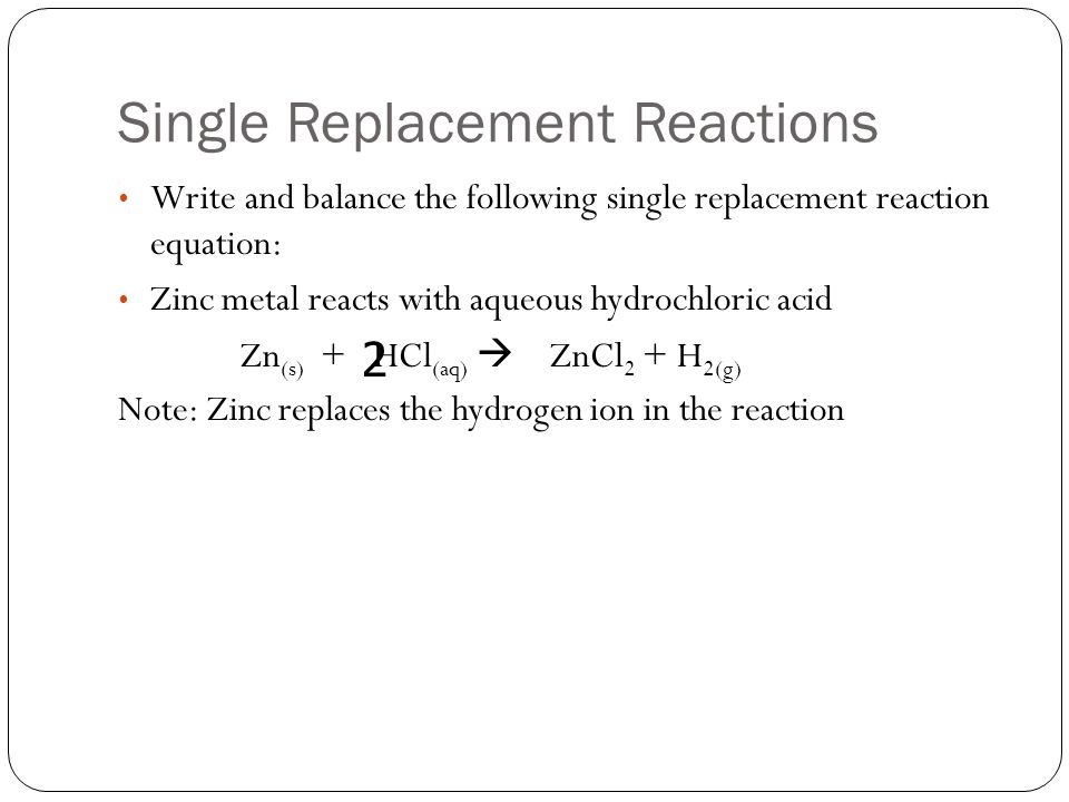 Single Replacement Reactions Write and balance the following single replacement reaction equation: Zinc metal reacts with aqueous hydrochloric acid Zn (s) + HCl (aq)  ZnCl 2 + H 2(g) Note: Zinc replaces the hydrogen ion in the reaction 2