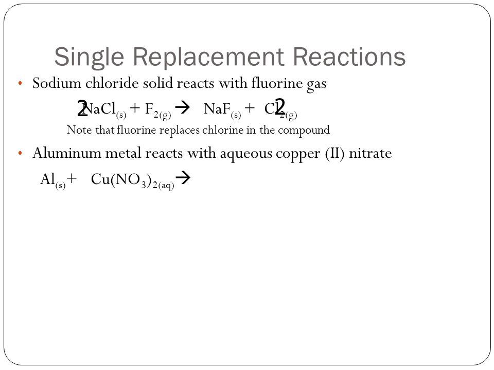 Single Replacement Reactions Sodium chloride solid reacts with fluorine gas NaCl (s) + F 2(g)  NaF (s) + Cl 2(g) Note that fluorine replaces chlorine in the compound Aluminum metal reacts with aqueous copper (II) nitrate Al (s) + Cu(NO 3 ) 2(aq)  2 2