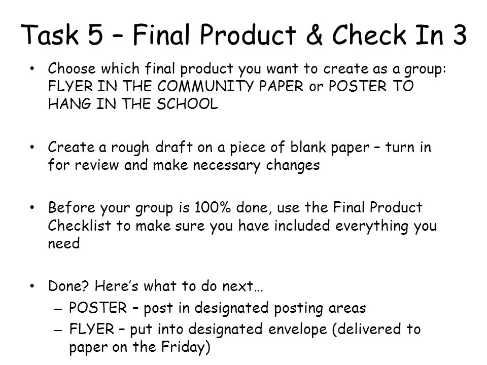 Task 5 – Final Product & Check In 3 Choose which final product you want to create as a group: FLYER IN THE COMMUNITY PAPER or POSTER TO HANG IN THE SCHOOL Create a rough draft on a piece of blank paper – turn in for review and make necessary changes Before your group is 100% done, use the Final Product Checklist to make sure you have included everything you need Done.
