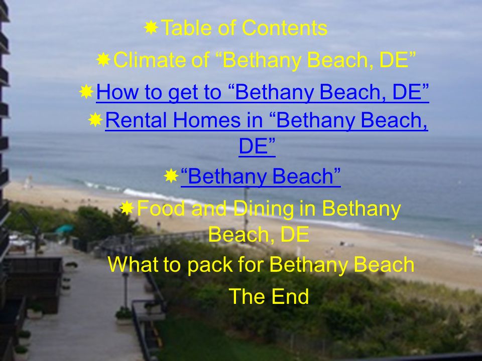  Table of Contents  Climate of Bethany Beach, DE  How to get to Bethany Beach, DE How to get to Bethany Beach, DE  Rental Homes in Bethany Beach, DE Rental Homes in Bethany Beach, DE  Bethany Beach Bethany Beach  Food and Dining in Bethany Beach, DE What to pack for Bethany Beach The End