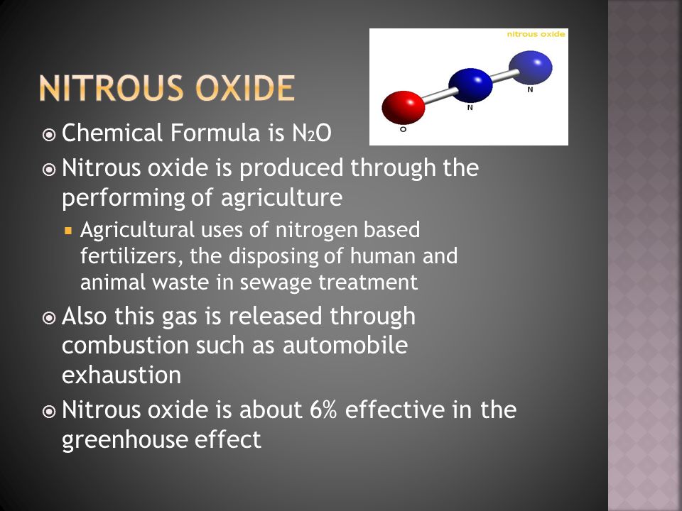  Chemical Formula is N 2 O  Nitrous oxide is produced through the performing of agriculture  Agricultural uses of nitrogen based fertilizers, the disposing of human and animal waste in sewage treatment  Also this gas is released through combustion such as automobile exhaustion  Nitrous oxide is about 6% effective in the greenhouse effect